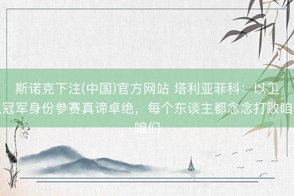 斯诺克下注(中国)官方网站 塔利亚菲科：以卫冕冠军身份参赛真谛卓绝，每个东谈主都念念打败咱们
