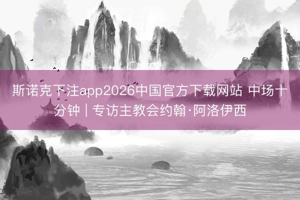 斯诺克下注app2026中国官方下载网站 中场十分钟 | 专访主教会约翰·阿洛伊西