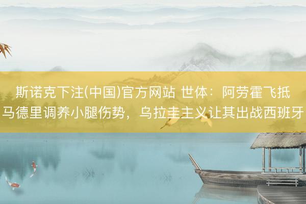 斯诺克下注(中国)官方网站 世体：阿劳霍飞抵马德里调养小腿伤势，乌拉圭主义让其出战西班牙