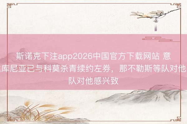 斯诺克下注app2026中国官方下载网站 意媒：达库尼亚已与科莫杀青续约左券，那不勒斯等队对他感兴致