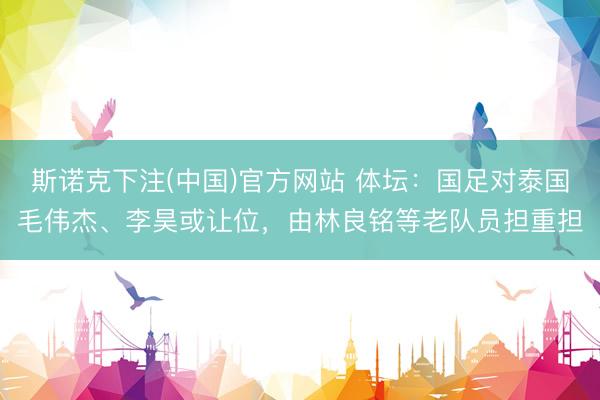 斯诺克下注(中国)官方网站 体坛：国足对泰国毛伟杰、李昊或让位，由林良铭等老队员担重担