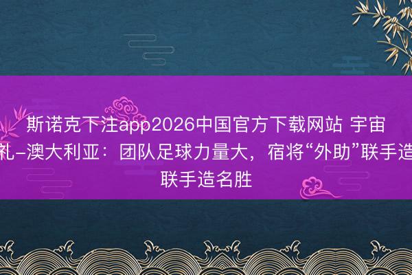 斯诺克下注app2026中国官方下载网站 宇宙杯巡礼-澳大利亚：团队足球力量大，宿将“外助”联手造名胜