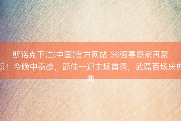 斯诺克下注(中国)官方网站 36强赛怨家再聚积!今晚中泰战,邵佳一迎主场首秀,武磊百场庆典