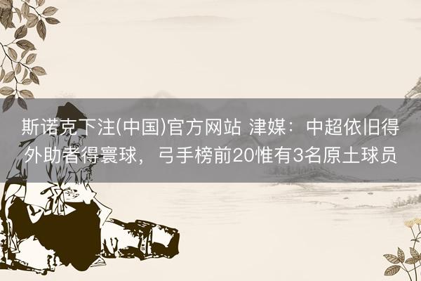 斯诺克下注(中国)官方网站 津媒：中超依旧得外助者得寰球，弓手榜前20惟有3名原土球员