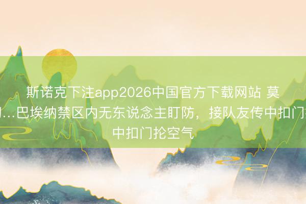 斯诺克下注app2026中国官方下载网站 莫名空幻…巴埃纳禁区内无东说念主盯防，接队友传中扣门抡空气
