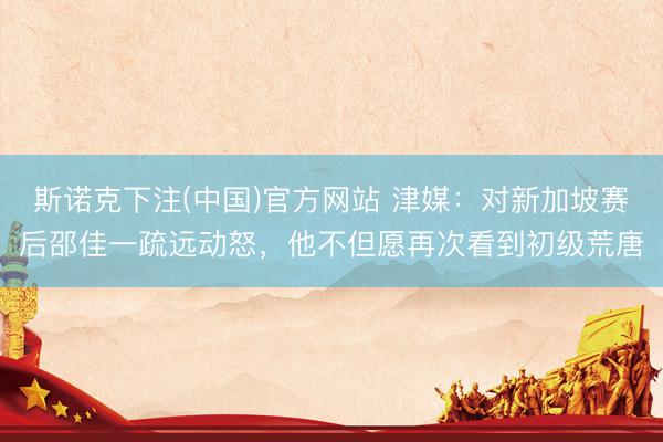 斯诺克下注(中国)官方网站 津媒:对新加坡赛后邵佳一疏远动怒,他不但愿再次看到初级荒唐