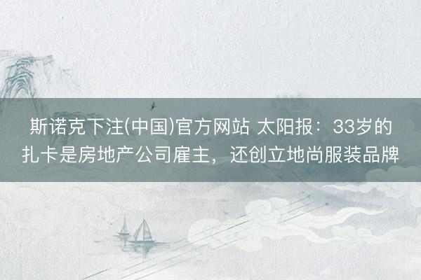 斯诺克下注(中国)官方网站 太阳报:33岁的扎卡是房地产公司雇主,还创立地尚服装品牌
