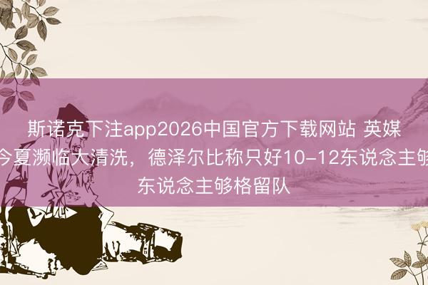 斯诺克下注app2026中国官方下载网站 英媒：热刺今夏濒临大清洗，德泽尔比称只好10-12东说念主够格留队