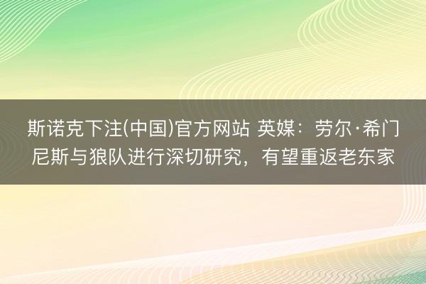 斯诺克下注(中国)官方网站 英媒：劳尔·希门尼斯与狼队进行深切研究，有望重返老东家