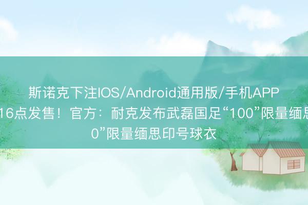 斯诺克下注IOS/Android通用版/手机APP下载 今天16点发售！官方：耐克发布武磊国足“100”限量缅思印号球衣