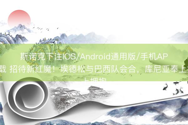 斯诺克下注IOS/Android通用版/手机APP下载 招待新红魔！埃德松与巴西队会合，库尼亚奉上拥抱