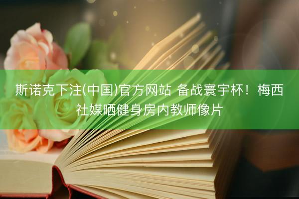 斯诺克下注(中国)官方网站 备战寰宇杯！梅西社媒晒健身房内教师像片
