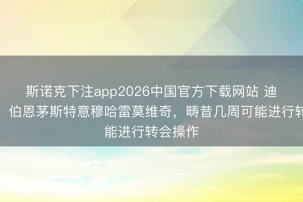 斯诺克下注app2026中国官方下载网站 迪马济奥:伯恩茅斯特意穆哈雷莫维奇,畴昔几周可能进行转会操作