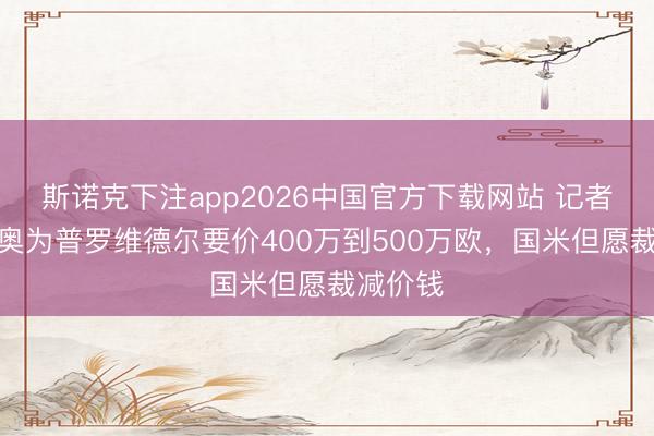 斯诺克下注app2026中国官方下载网站 记者：拉都奥为普罗维德尔要价400万到500万欧，国米但愿裁减价钱