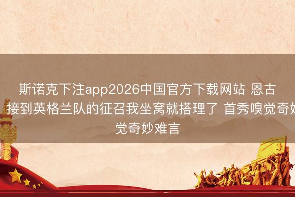 斯诺克下注app2026中国官方下载网站 恩古莫哈：接到英格兰队的征召我坐窝就搭理了 首秀嗅觉奇妙难言