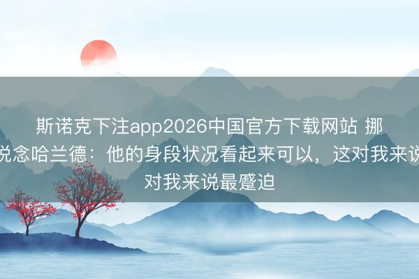 斯诺克下注app2026中国官方下载网站 挪威主帅说念哈兰德：他的身段状况看起来可以，这对我来说最蹙迫