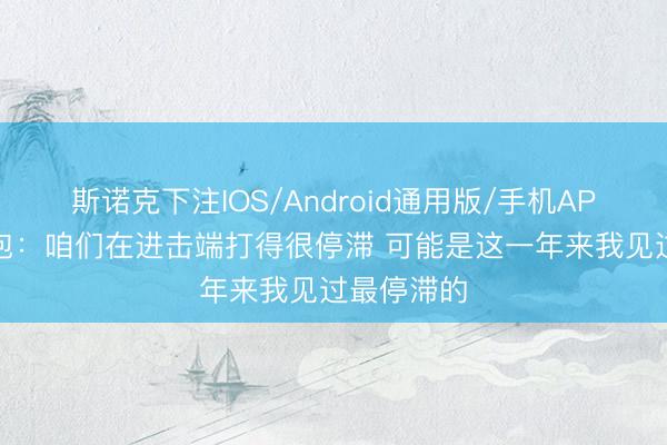 斯诺克下注IOS/Android通用版/手机APP下载 面包：咱们在进击端打得很停滞 可能是这一年来我见过最停滞的