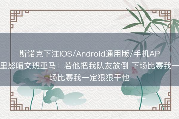 斯诺克下注IOS/Android通用版/手机APP下载 马布里怒喷文班亚马:若他把我队友放倒 下场比赛我一定狠狠干他