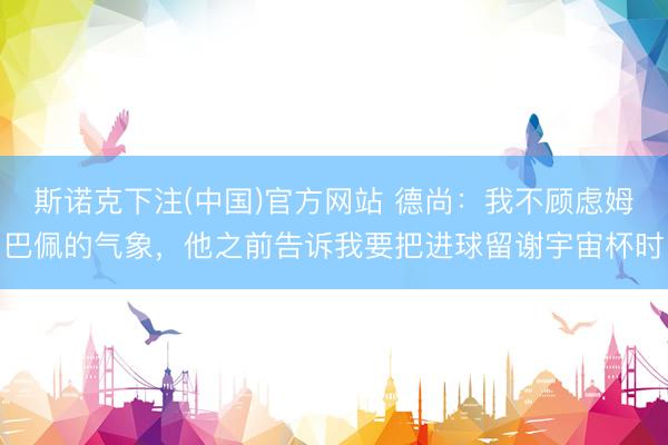 斯诺克下注(中国)官方网站 德尚：我不顾虑姆巴佩的气象，他之前告诉我要把进球留谢宇宙杯时