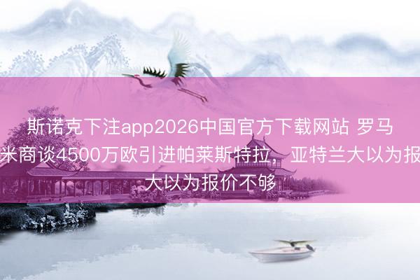 斯诺克下注app2026中国官方下载网站 罗马诺：国米商谈4500万欧引进帕莱斯特拉，亚特兰大以为报价不够