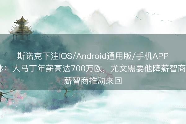 斯诺克下注IOS/Android通用版/手机APP下载 米体：大马丁年薪高达700万欧，尤文需要他降薪智商推动来回