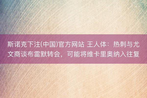 斯诺克下注(中国)官方网站 王人体：热刺与尤文商谈布雷默转会，可能将维卡里奥纳入往复
