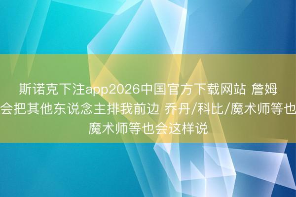 斯诺克下注app2026中国官方下载网站 詹姆斯:我不会把其他东说念主排我前边 乔丹/科比/魔术师等也会这样说