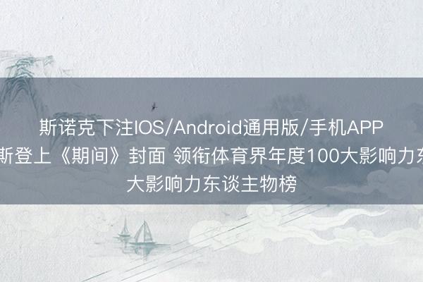 斯诺克下注IOS/Android通用版/手机APP下载 詹姆斯登上《期间》封面 领衔体育界年度100大影响力东谈主物榜
