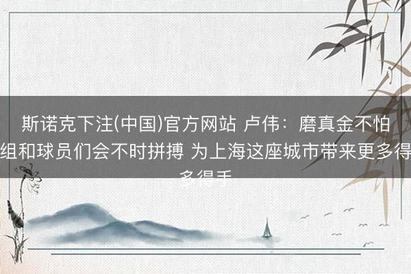 斯诺克下注(中国)官方网站 卢伟：磨真金不怕火组和球员们会不时拼搏 为上海这座城市带来更多得手