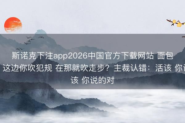 斯诺克下注app2026中国官方下载网站 面包贴脸：这边你吹犯规 在那就吹走步？主裁认错：活该 你说的对