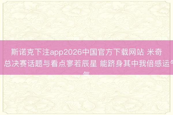 斯诺克下注app2026中国官方下载网站 米奇:总决赛话题与看点寥若辰星 能跻身其中我倍感运气