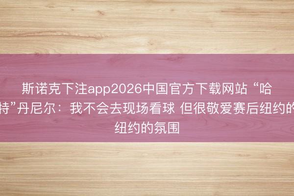 斯诺克下注app2026中国官方下载网站 “哈利波特”丹尼尔：我不会去现场看球 但很敬爱赛后纽约的氛围