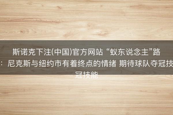斯诺克下注(中国)官方网站 “蚁东说念主”路德:尼克斯与纽约市有着终点的情绪 期待球队夺冠技能
