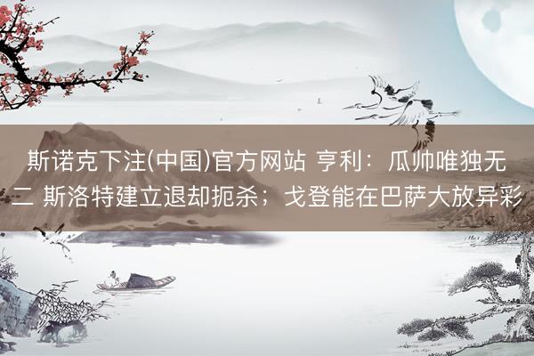 斯诺克下注(中国)官方网站 亨利：瓜帅唯独无二 斯洛特建立退却扼杀；戈登能在巴萨大放异彩