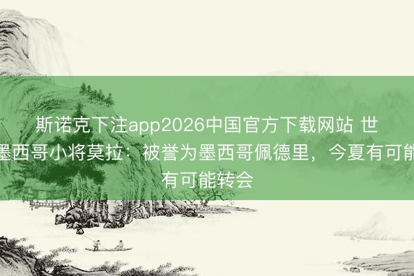 斯诺克下注app2026中国官方下载网站 世体谈墨西哥小将莫拉：被誉为墨西哥佩德里，今夏有可能转会