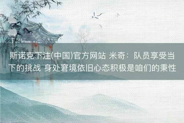 斯诺克下注(中国)官方网站 米奇:队员享受当下的挑战 身处窘境依旧心态积极是咱们的秉性
