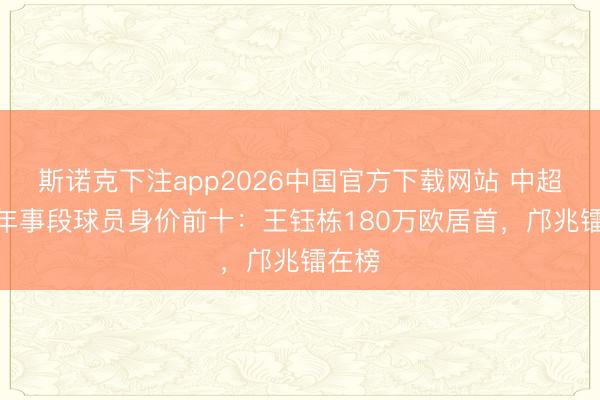 斯诺克下注app2026中国官方下载网站 中超U20年事段球员身价前十：王钰栋180万欧居首，邝兆镭在榜