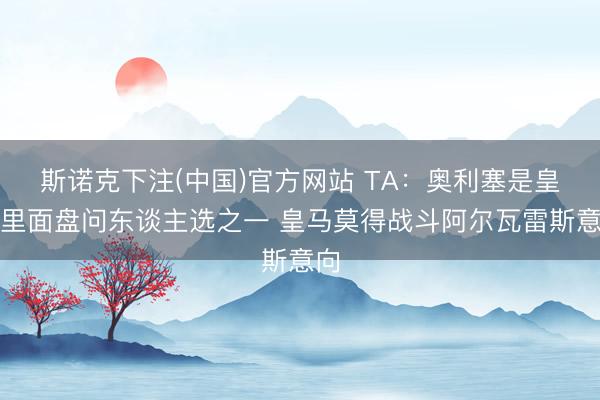 斯诺克下注(中国)官方网站 TA：奥利塞是皇马里面盘问东谈主选之一 皇马莫得战斗阿尔瓦雷斯意向