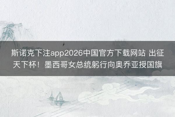 斯诺克下注app2026中国官方下载网站 出征天下杯！墨西哥女总统躬行向奥乔亚授国旗