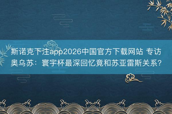斯诺克下注app2026中国官方下载网站 专访奥乌苏：寰宇杯最深回忆竟和苏亚雷斯关系？