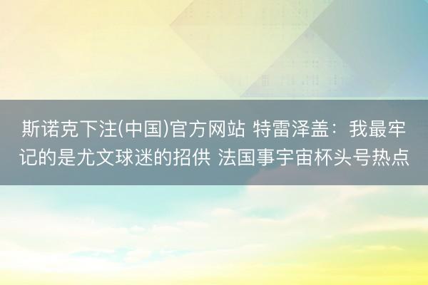 斯诺克下注(中国)官方网站 特雷泽盖：我最牢记的是尤文球迷的招供 法国事宇宙杯头号热点