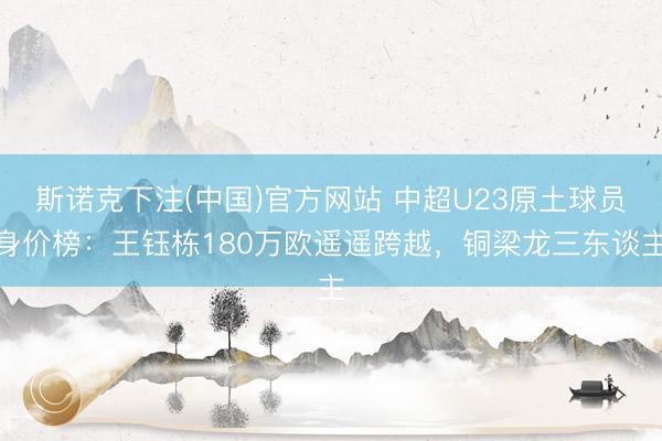 斯诺克下注(中国)官方网站 中超U23原土球员身价榜：王钰栋180万欧遥遥跨越，铜梁龙三东谈主