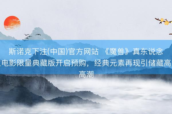 斯诺克下注(中国)官方网站 《魔兽》真东说念主电影限量典藏版开启预购，经典元素再现引储藏高潮
