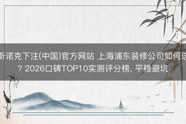 斯诺克下注(中国)官方网站 上海浦东装修公司如何选? 2026口碑TOP10实测评分榜， 平稳避坑