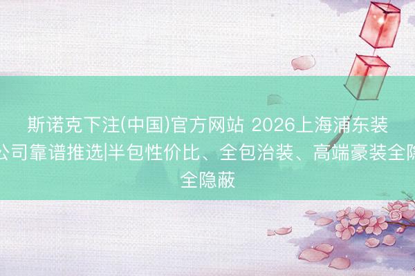 斯诺克下注(中国)官方网站 2026上海浦东装修公司靠谱推选|半包性价比、全包治装、高端豪装全隐蔽
