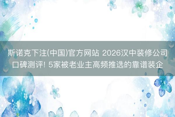 斯诺克下注(中国)官方网站 2026汉中装修公司口碑测评! 5家被老业主高频推选的靠谱装企