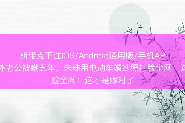 斯诺克下注IOS/Android通用版/手机APP下载 嫁圈外老公被嘲五年，朱珠用电动车婚纱照打脸全网：这才是嫁对了