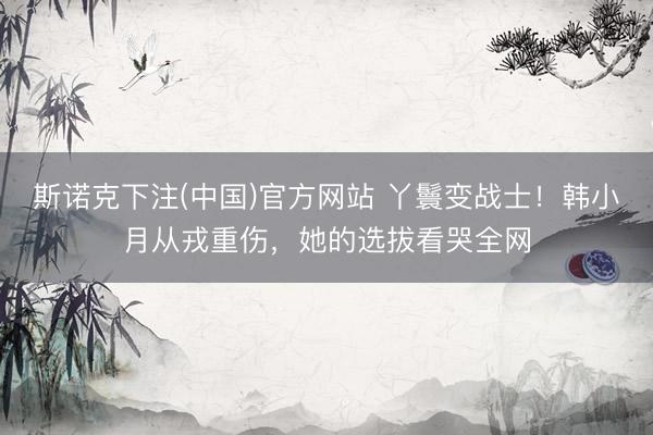 斯诺克下注(中国)官方网站 丫鬟变战士！韩小月从戎重伤，她的选拔看哭全网