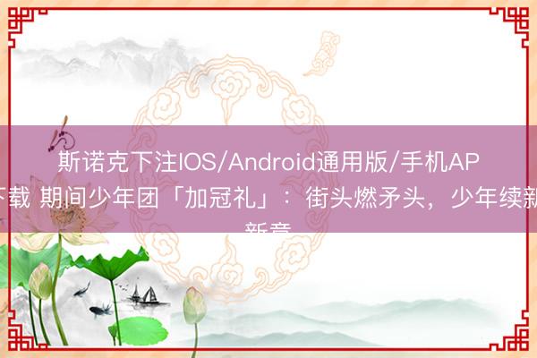 斯诺克下注IOS/Android通用版/手机APP下载 期间少年团「加冠礼」：街头燃矛头，少年续新章