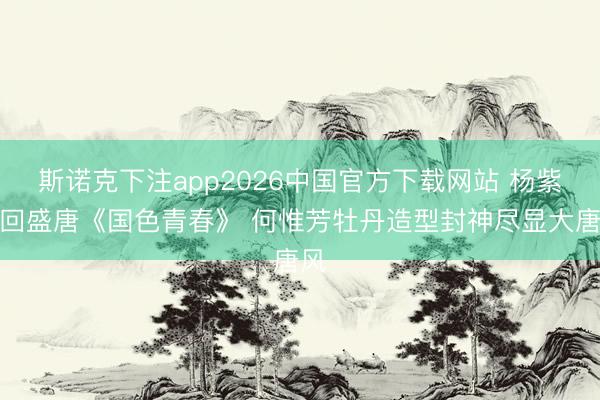 斯诺克下注app2026中国官方下载网站 杨紫梦回盛唐《国色青春》 何惟芳牡丹造型封神尽显大唐风